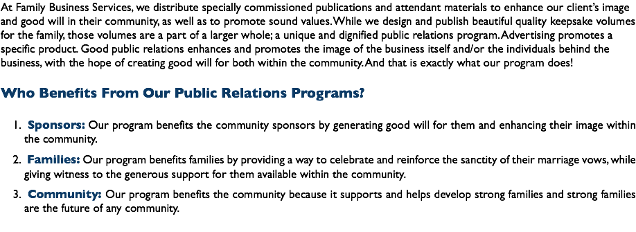 At Family Business Services, we distribute specially commissioned publications and attendant materials to enhance our client’s image and good will in their community, as well as to promote sound values. While we design and publish beautiful quality keepsake volumes for the family, those volumes are a part of a larger whole; a unique and dignified public relations program. Advertising promotes a specific product. Good public relations enhances and promotes the image of the business itself and/or the individuals behind the business, with the hope of creating good will for both within the community. And that is exactly what our program does! Who Benefits From Our Public Relations Programs? Sponsors: Our program benefits the community sponsors by generating good will for them and enhancing their image within the community. Families: Our program benefits families by providing a way to celebrate and reinforce the sanctity of their marriage vows, while giving witness to the generous support for them available within the community. Community: Our program benefits the community because it supports and helps develop strong families and strong families are the future of any community.