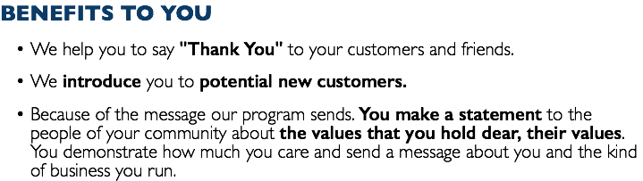 BENEFITS TO YOU We help you to say "Thank You" to your customers and friends. We introduce you to potential new customers. Because of the message our program sends. You make a statement to the people of your community about the values that you hold dear, their values. You demonstrate how much you care and send a message about you and the kind of business you run.