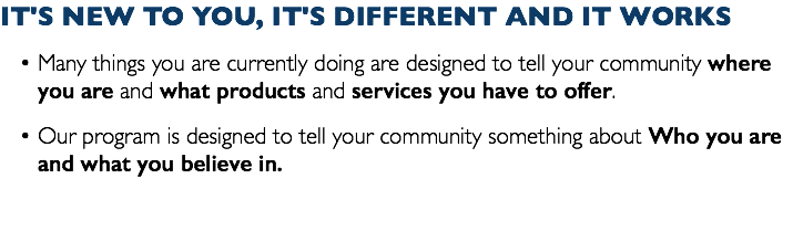 IT'S NEW TO YOU, IT'S DIFFERENT AND IT WORKS Many things you are currently doing are designed to tell your community where you are and what products and services you have to offer. Our program is designed to tell your community something about Who you are and what you believe in.